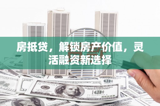 怀化房抵贷，解锁房产价值，灵活融资新选择