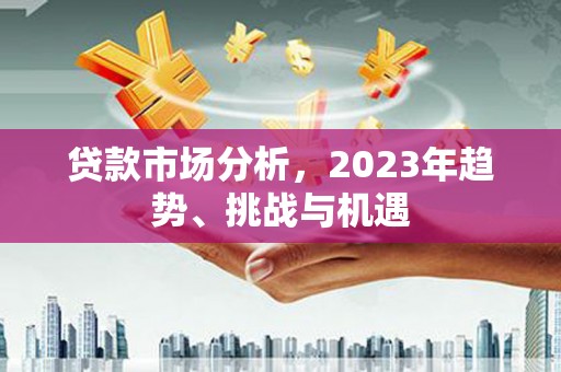 怀化贷款市场分析，2023年趋势、挑战与机遇