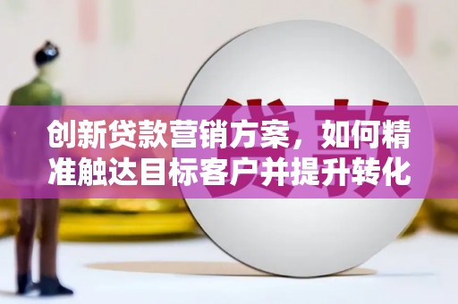 怀化创新贷款营销方案，如何精准触达目标客户并提升转化率