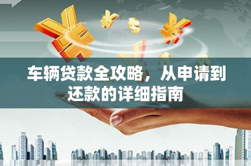 怀化车辆贷款全攻略，从申请到还款的详细指南