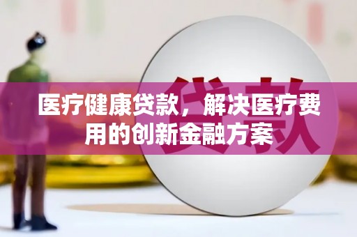 怀化医疗健康贷款，解决医疗费用的创新金融方案