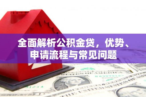 怀化全面解析公积金贷，优势、申请流程与常见问题