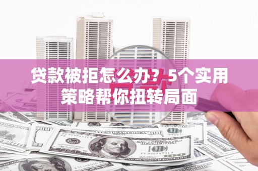 怀化贷款被拒怎么办？5个实用策略帮你扭转局面