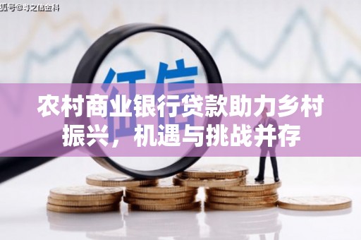 怀化农村商业银行贷款助力乡村振兴，机遇与挑战并存