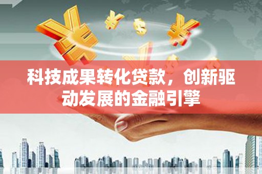 怀化科技成果转化贷款，创新驱动发展的金融引擎