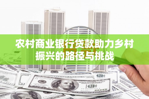 怀化农村商业银行贷款助力乡村振兴的路径与挑战