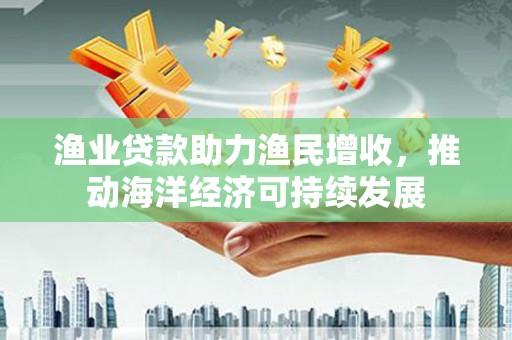 怀化渔业贷款助力渔民增收，推动海洋经济可持续发展