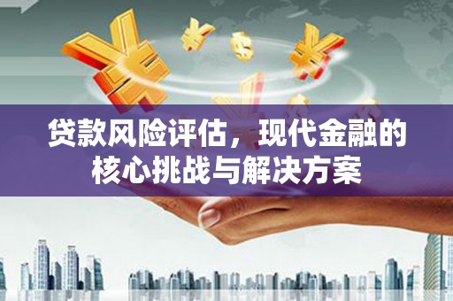 怀化贷款风险评估，现代金融的核心挑战与解决方案