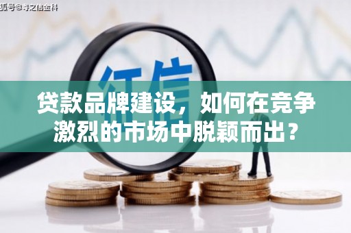 怀化贷款品牌建设，如何在竞争激烈的市场中脱颖而出？