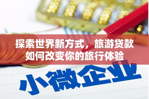 怀化探索世界新方式，旅游贷款如何改变你的旅行体验