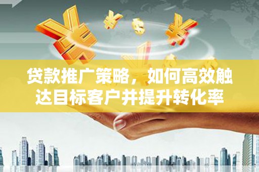 怀化贷款推广策略，如何高效触达目标客户并提升转化率