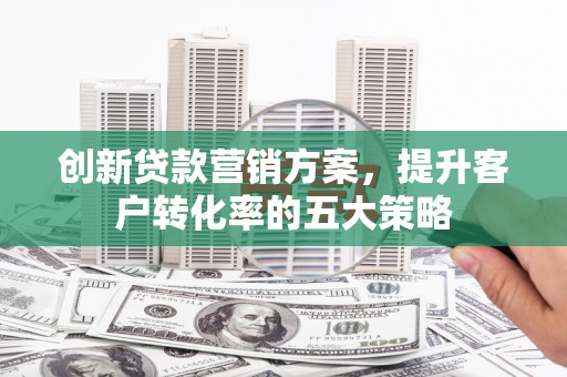 怀化创新贷款营销方案，提升客户转化率的五大策略