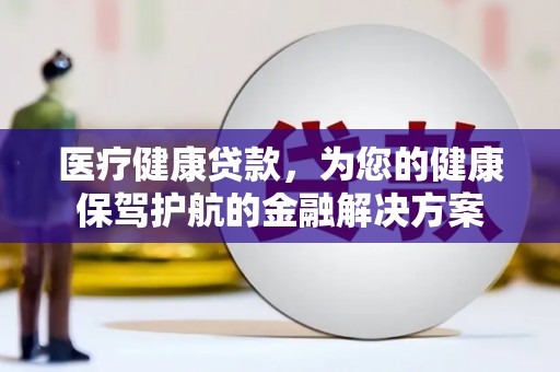 怀化医疗健康贷款，为您的健康保驾护航的金融解决方案