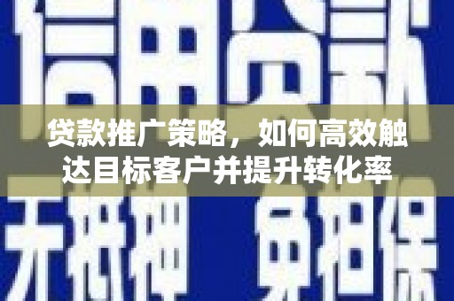 怀化贷款推广策略，如何高效触达目标客户并提升转化率
