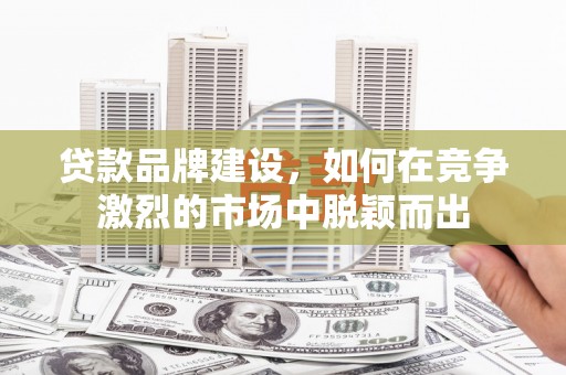 怀化贷款品牌建设，如何在竞争激烈的市场中脱颖而出