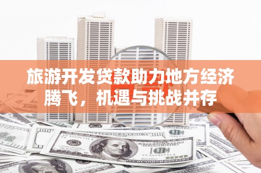怀化旅游开发贷款助力地方经济腾飞，机遇与挑战并存