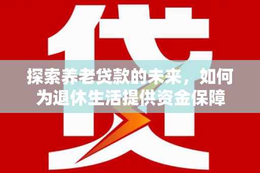 怀化探索养老贷款的未来，如何为退休生活提供资金保障