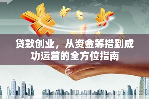 怀化贷款创业，从资金筹措到成功运营的全方位指南