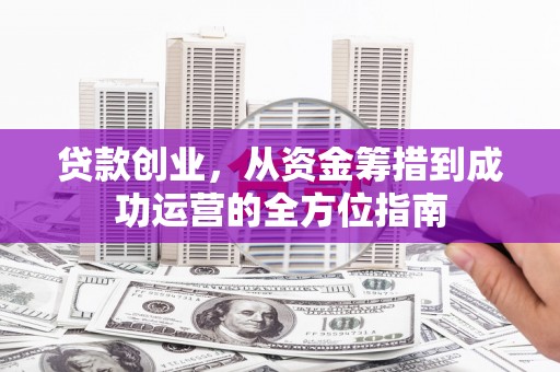 怀化贷款创业，从资金筹措到成功运营的全方位指南