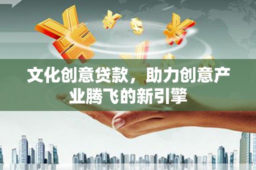 怀化文化创意贷款，助力创意产业腾飞的新引擎
