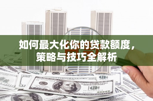 怀化如何最大化你的贷款额度，策略与技巧全解析