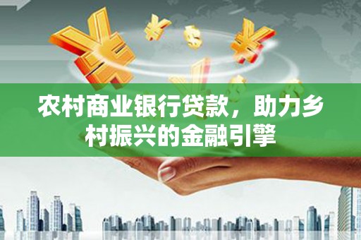 怀化农村商业银行贷款，助力乡村振兴的金融引擎