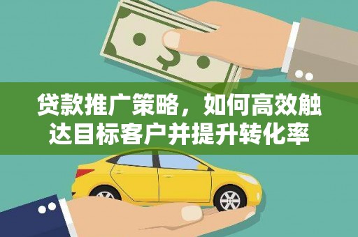 怀化贷款推广策略，如何高效触达目标客户并提升转化率