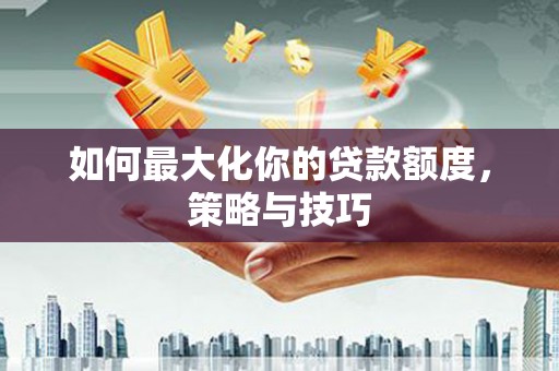 怀化如何最大化你的贷款额度，策略与技巧