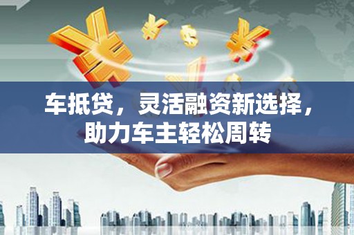 怀化车抵贷，灵活融资新选择，助力车主轻松周转