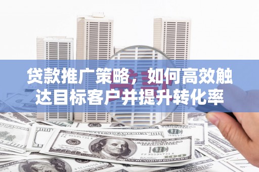 怀化贷款推广策略，如何高效触达目标客户并提升转化率