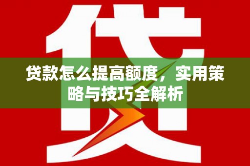 怀化贷款怎么提高额度，实用策略与技巧全解析