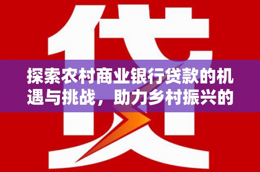 怀化探索农村商业银行贷款的机遇与挑战，助力乡村振兴的金融引擎