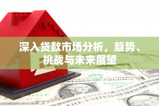怀化深入贷款市场分析，趋势、挑战与未来展望
