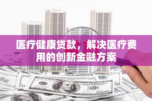怀化医疗健康贷款，解决医疗费用的创新金融方案