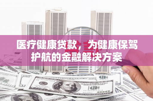 怀化医疗健康贷款，为健康保驾护航的金融解决方案