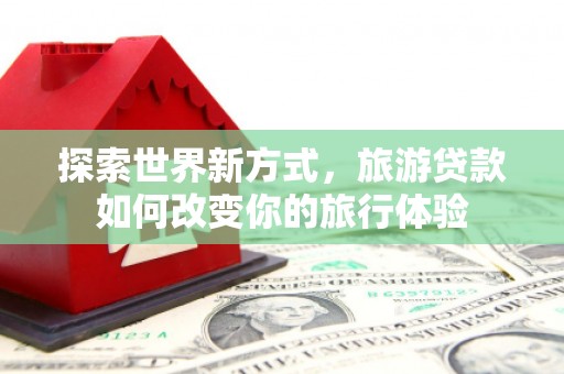 怀化探索世界新方式，旅游贷款如何改变你的旅行体验
