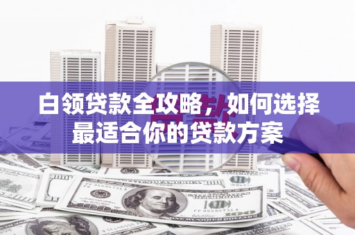 怀化白领贷款全攻略，如何选择最适合你的贷款方案