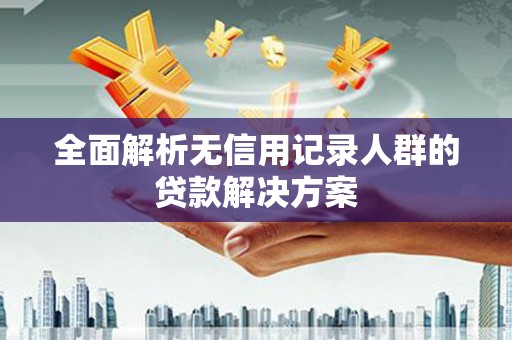 怀化全面解析无信用记录人群的贷款解决方案