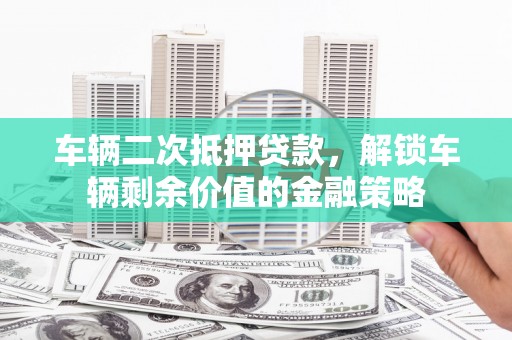 怀化车辆二次抵押贷款，解锁车辆剩余价值的金融策略