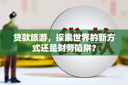 怀化贷款旅游，探索世界的新方式还是财务陷阱？